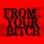 FROM. YOUR BITCH