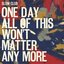 One Day All Of This Won’t Matter Anymore